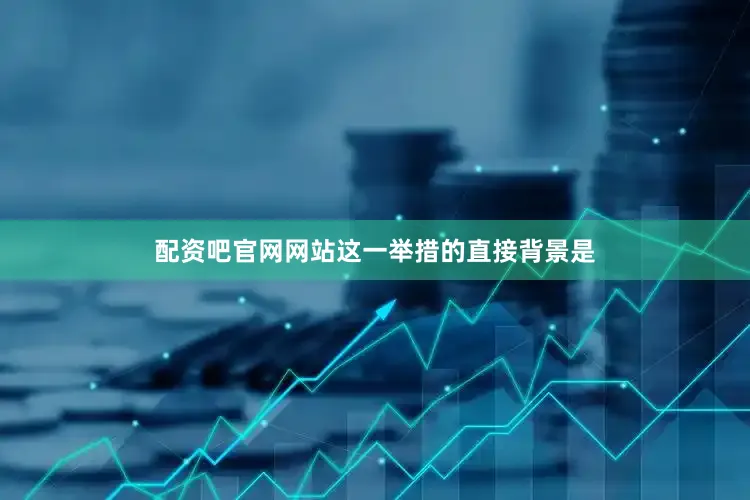 配资吧官网网站这一举措的直接背景是